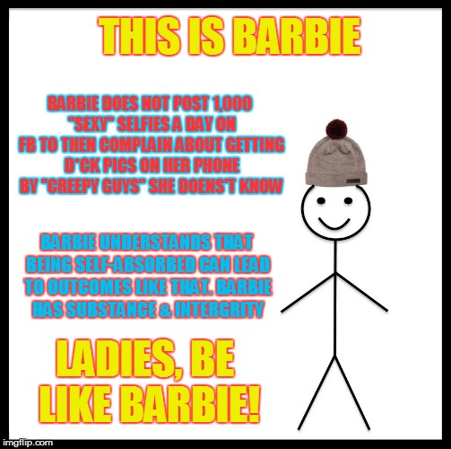 Be Like Bill Meme | THIS IS BARBIE; BARBIE DOES NOT POST 1,000 "SEXY" SELFIES A DAY ON FB TO THEN COMPLAIN ABOUT GETTING D*CK PICS ON HER PHONE BY "CREEPY GUYS" SHE DOENS'T KNOW; BARBIE UNDERSTANDS THAT BEING SELF-ABSORBED CAN LEAD TO OUTCOMES LIKE THAT. BARBIE HAS SUBSTANCE & INTERGRITY; LADIES, BE LIKE BARBIE! | image tagged in memes,be like bill | made w/ Imgflip meme maker
