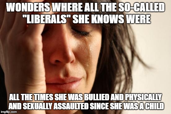 First World Problems | WONDERS WHERE ALL THE SO-CALLED "LIBERALS" SHE KNOWS WERE; ALL THE TIMES SHE WAS BULLIED AND PHYSICALLY AND SEXUALLY ASSAULTED SINCE SHE WAS A CHILD | image tagged in memes,first world problems | made w/ Imgflip meme maker