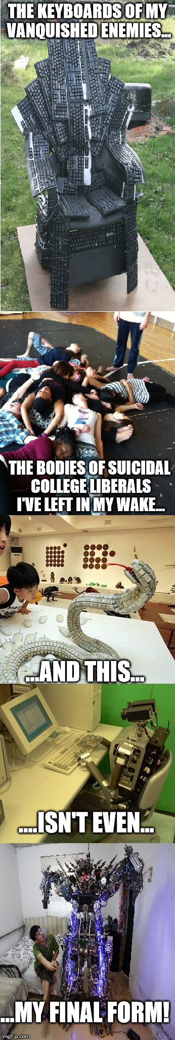 Troll Mastery +100 | THE KEYBOARDS OF MY VANQUISHED ENEMIES... THE BODIES OF SUICIDAL COLLEGE LIBERALS I'VE LEFT IN MY WAKE... ...AND THIS... ....ISN'T EVEN... ...MY FINAL FORM! | image tagged in yaaaasssss | made w/ Imgflip meme maker