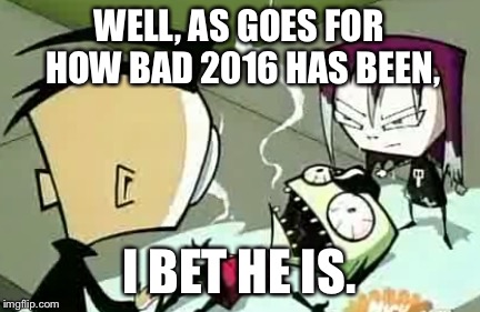 It Burns Zim | WELL, AS GOES FOR HOW BAD 2016 HAS BEEN, I BET HE IS. | image tagged in it burns zim | made w/ Imgflip meme maker