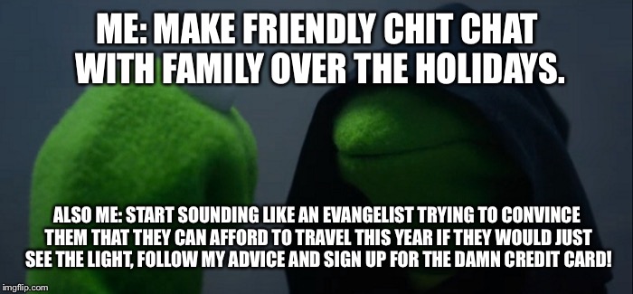 Evil Kermit Meme | ME: MAKE FRIENDLY CHIT CHAT WITH FAMILY OVER THE HOLIDAYS. ALSO ME: START SOUNDING LIKE AN EVANGELIST TRYING TO CONVINCE THEM THAT THEY CAN AFFORD TO TRAVEL THIS YEAR IF THEY WOULD JUST SEE THE LIGHT, FOLLOW MY ADVICE AND SIGN UP FOR THE DAMN CREDIT CARD! | image tagged in evil kermit | made w/ Imgflip meme maker