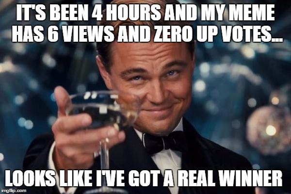 Leonardo Dicaprio Cheers | IT'S BEEN 4 HOURS AND MY MEME HAS 6 VIEWS AND ZERO UP VOTES... LOOKS LIKE I'VE GOT A REAL WINNER | image tagged in memes,leonardo dicaprio cheers | made w/ Imgflip meme maker