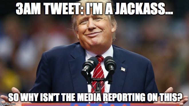 Trumppppp | 3AM TWEET: I'M A JACKASS... SO WHY ISN'T THE MEDIA REPORTING ON THIS? | image tagged in trumppppp | made w/ Imgflip meme maker