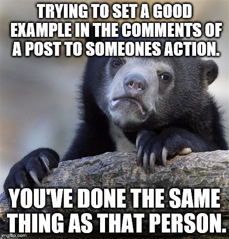 Confession Bear Meme | TRYING TO SET A GOOD EXAMPLE IN THE COMMENTS OF A POST TO SOMEONES ACTION. YOU'VE DONE THE SAME THING AS THAT PERSON. | image tagged in memes,confession bear | made w/ Imgflip meme maker