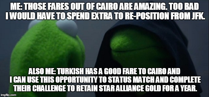 Evil Kermit Meme | ME: THOSE FARES OUT OF CAIRO ARE AMAZING. TOO BAD I WOULD HAVE TO SPEND EXTRA TO RE-POSITION FROM JFK. ALSO ME: TURKISH HAS A GOOD FARE TO CAIRO AND I CAN USE THIS OPPORTUNITY TO STATUS MATCH AND COMPLETE THEIR CHALLENGE TO RETAIN STAR ALLIANCE GOLD FOR A YEAR. | image tagged in evil kermit | made w/ Imgflip meme maker