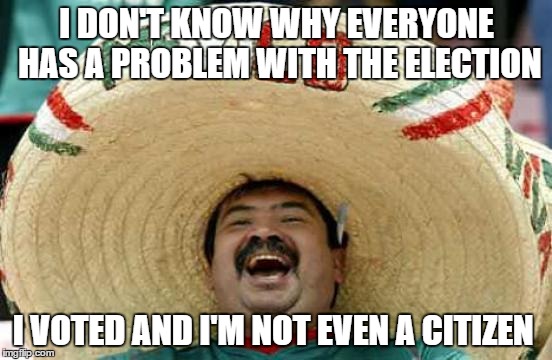 Happy Mexican | I DON'T KNOW WHY EVERYONE HAS A PROBLEM WITH THE ELECTION; I VOTED AND I'M NOT EVEN A CITIZEN | image tagged in happy mexican | made w/ Imgflip meme maker