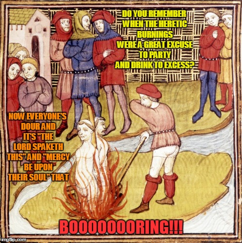 indeed, where are the dancing ladies? | DO YOU REMEMBER WHEN THE HERETIC BURNINGS WERE A GREAT EXCUSE TO PARTY AND DRINK TO EXCESS? NOW EVERYONE'S DOUR AND IT'S "THE LORD SPAKETH THIS" AND "MERCY BE UPON THEIR SOUL" THAT; BOOOOOOORING!!! | image tagged in memes,medieval,medieval musings,medieval memes,historical | made w/ Imgflip meme maker
