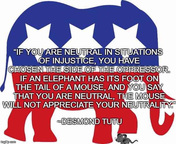 Complicity | “IF YOU ARE NEUTRAL IN SITUATIONS OF INJUSTICE, YOU HAVE CHOSEN THE SIDE OF THE OPPRESSOR. IF AN ELEPHANT HAS ITS FOOT ON THE TAIL OF A MOUSE, AND YOU SAY THAT YOU ARE NEUTRAL, THE MOUSE WILL NOT APPRECIATE YOUR NEUTRALITY.”; ~DESMOND TUTU | image tagged in gop elephant,desmond tutu,injustice,mouse,neutrality | made w/ Imgflip meme maker