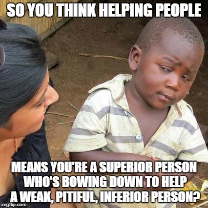 Third World Skeptical Kid | SO YOU THINK HELPING PEOPLE; MEANS YOU'RE A SUPERIOR PERSON WHO'S BOWING DOWN TO HELP A WEAK, PITIFUL, INFERIOR PERSON? | image tagged in memes,third world skeptical kid | made w/ Imgflip meme maker