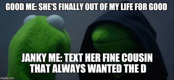 Evil Kermit | GOOD ME: SHE'S FINALLY OUT OF MY LIFE FOR GOOD; JANKY ME: TEXT HER FINE COUSIN THAT ALWAYS WANTED THE D | image tagged in evil kermit | made w/ Imgflip meme maker