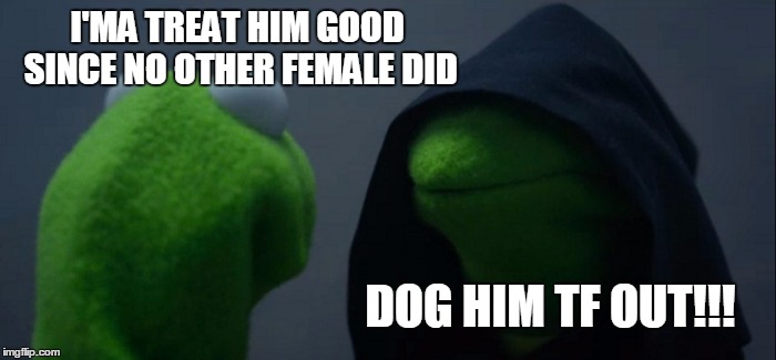 Evil Kermit | I'MA TREAT HIM GOOD SINCE NO OTHER FEMALE DID; DOG HIM TF OUT!!! | image tagged in evil kermit | made w/ Imgflip meme maker