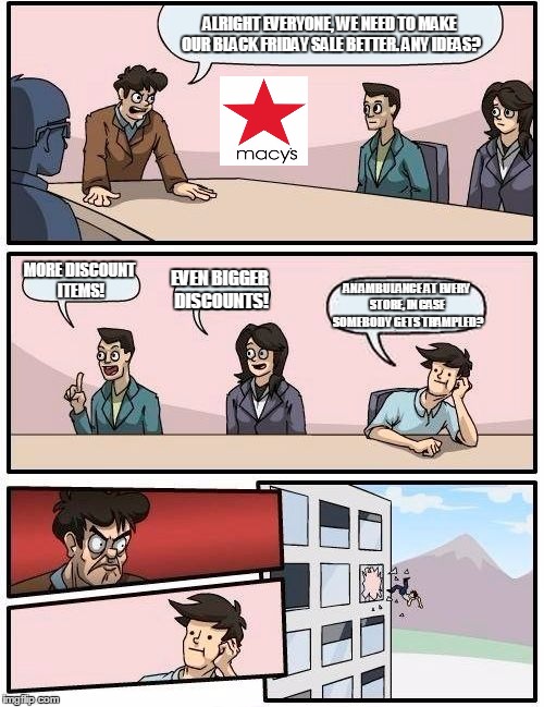 Boardroom Meeting Suggestion | ALRIGHT EVERYONE, WE NEED TO MAKE OUR BLACK FRIDAY SALE BETTER. ANY IDEAS? MORE DISCOUNT ITEMS! EVEN BIGGER DISCOUNTS! AN AMBULANCE AT EVERY STORE, IN CASE SOMEBODY GETS TRAMPLED? | image tagged in memes,boardroom meeting suggestion | made w/ Imgflip meme maker