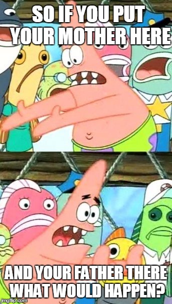 Put It Somewhere Else Patrick | SO IF YOU PUT YOUR MOTHER HERE; AND YOUR FATHER THERE WHAT WOULD HAPPEN? | image tagged in memes,put it somewhere else patrick | made w/ Imgflip meme maker