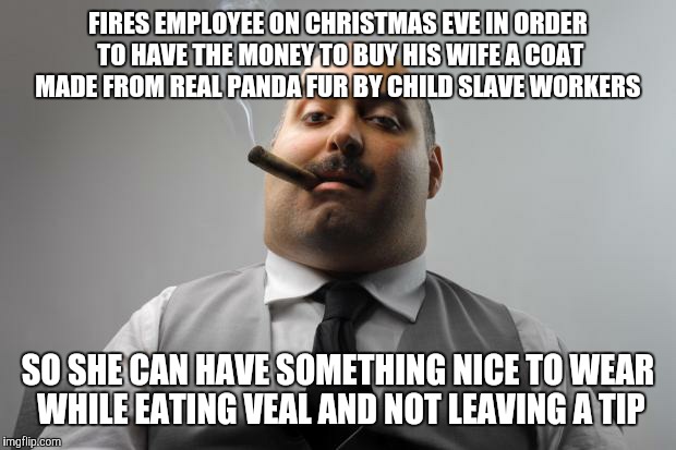 And he kicked a puppy that he stole from a homeless orphan | FIRES EMPLOYEE ON CHRISTMAS EVE IN ORDER TO HAVE THE MONEY TO BUY HIS WIFE A COAT MADE FROM REAL PANDA FUR BY CHILD SLAVE WORKERS; SO SHE CAN HAVE SOMETHING NICE TO WEAR WHILE EATING VEAL AND NOT LEAVING A TIP | image tagged in memes,scumbag boss | made w/ Imgflip meme maker