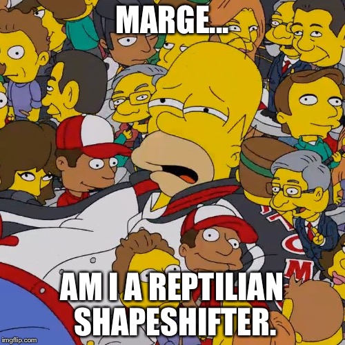 Homer Simpson Am I | MARGE... AM I A REPTILIAN SHAPESHIFTER. | image tagged in homer simpson,simpsons,memes,funny,funnymemes,reptilian | made w/ Imgflip meme maker