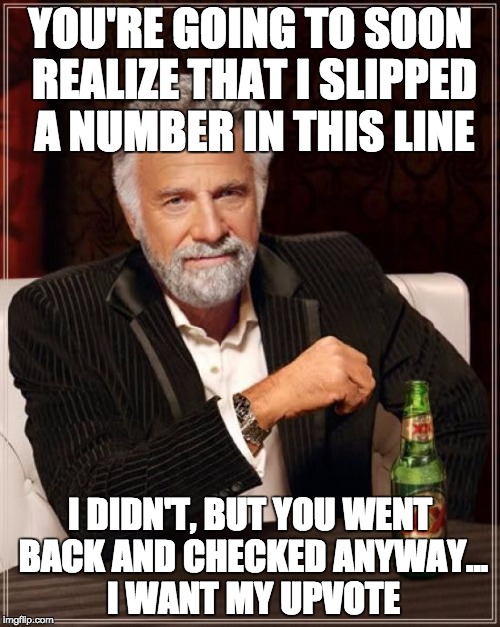 The Most Interesting Man In The World | YOU'RE GOING TO SOON REALIZE THAT I SLIPPED A NUMBER IN THIS LINE; I DIDN'T, BUT YOU WENT BACK AND CHECKED ANYWAY... I WANT MY UPVOTE | image tagged in memes,the most interesting man in the world | made w/ Imgflip meme maker