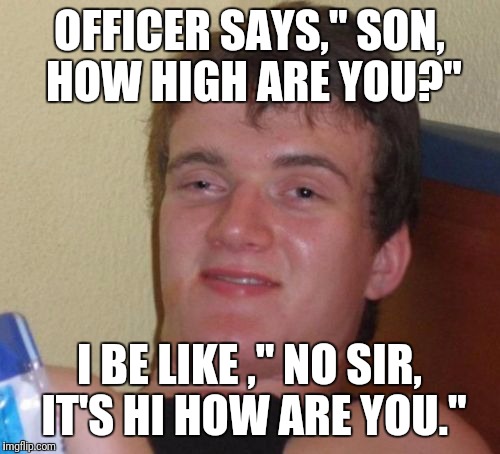 10 Guy | OFFICER SAYS," SON, HOW HIGH ARE YOU?"; I BE LIKE ," NO SIR, IT'S HI HOW ARE YOU." | image tagged in memes,10 guy | made w/ Imgflip meme maker