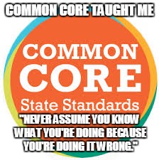 True Story | COMMON CORE TAUGHT ME; "NEVER ASSUME YOU KNOW WHAT YOU'RE DOING BECAUSE YOU'RE DOING IT WRONG." | image tagged in common core,education,bs | made w/ Imgflip meme maker