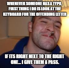good guy greg | WHENEVER SOMEONE HAS A TYPO, FIRST THING I DO IS LOOK AT THE KEYBOARD FOR THE OFFENDING LETTER; IF ITS RIGHT NEXT TO THE RIGHT ONE... I GIVE THEM A PASS. | image tagged in good guy greg | made w/ Imgflip meme maker