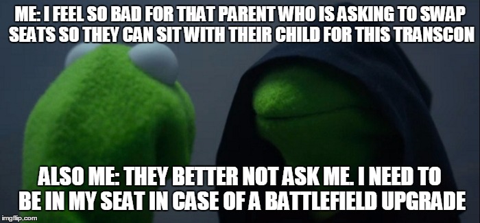 Evil Kermit Meme | ME: I FEEL SO BAD FOR THAT PARENT WHO IS ASKING TO SWAP SEATS SO THEY CAN SIT WITH THEIR CHILD FOR THIS TRANSCON; ALSO ME: THEY BETTER NOT ASK ME. I NEED TO BE IN MY SEAT IN CASE OF A BATTLEFIELD UPGRADE | image tagged in evil kermit | made w/ Imgflip meme maker