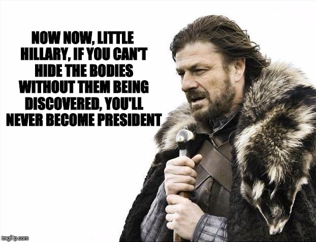 Brace Yourselves X is Coming Meme | NOW NOW, LITTLE HILLARY, IF YOU CAN'T HIDE THE BODIES WITHOUT THEM BEING DISCOVERED, YOU'LL NEVER BECOME PRESIDENT | image tagged in memes,brace yourselves x is coming | made w/ Imgflip meme maker