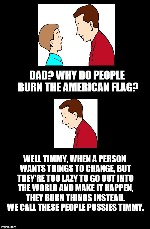 Father To Son. #7 | DAD? WHY DO PEOPLE BURN THE AMERICAN FLAG? WELL TIMMY, WHEN A PERSON WANTS THINGS TO CHANGE, BUT THEY'RE TOO LAZY TO GO OUT INTO THE WORLD AND MAKE IT HAPPEN, THEY BURN THINGS INSTEAD. WE CALL THESE PEOPLE PUSSIES TIMMY. | image tagged in father to son,timmy,american flag,7 | made w/ Imgflip meme maker