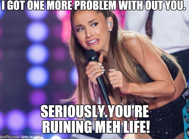 ariana grande | I GOT ONE MORE PROBLEM WITH OUT YOU. SERIOUSLY.YOU'RE RUINING MEH LIFE! | image tagged in ariana grande | made w/ Imgflip meme maker