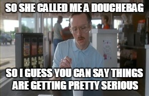 So I Guess You Can Say Things Are Getting Pretty Serious | SO SHE CALLED ME A DOUCHEBAG; SO I GUESS YOU CAN SAY THINGS ARE GETTING PRETTY SERIOUS | image tagged in memes,so i guess you can say things are getting pretty serious | made w/ Imgflip meme maker