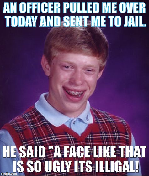 I know I know.... it's a bad joke, ok? | AN OFFICER PULLED ME OVER TODAY AND SENT ME TO JAIL. HE SAID "A FACE LIKE THAT IS SO UGLY ITS ILLIGAL! | image tagged in memes,bad luck brian,bad joke | made w/ Imgflip meme maker