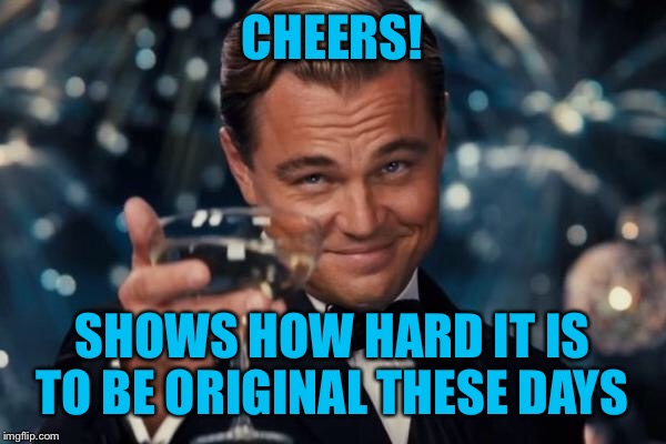 Leonardo Dicaprio Cheers Meme | CHEERS! SHOWS HOW HARD IT IS TO BE ORIGINAL THESE DAYS | image tagged in memes,leonardo dicaprio cheers | made w/ Imgflip meme maker