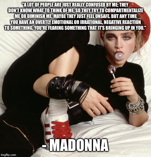 "A LOT OF PEOPLE ARE JUST REALLY CONFUSED BY ME; THEY DON'T KNOW WHAT TO THINK OF ME, SO THEY TRY TO COMPARTMENTALIZE ME OR DIMINISH ME. MAYBE THEY JUST FEEL UNSAFE. BUT ANY TIME YOU HAVE AN OVERTLY EMOTIONAL OR IRRATIONAL, NEGATIVE REACTION TO SOMETHING, YOU'RE FEARING SOMETHING THAT IT'S BRINGING UP IN YOU."; - MADONNA | image tagged in madonna | made w/ Imgflip meme maker