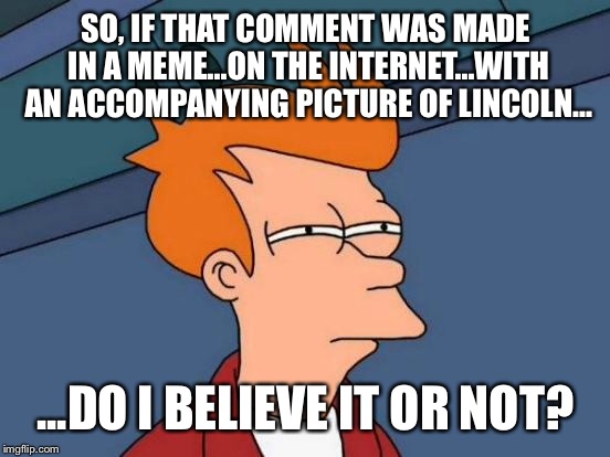 Futurama Fry Meme | SO, IF THAT COMMENT WAS MADE IN A MEME...ON THE INTERNET...WITH AN ACCOMPANYING PICTURE OF LINCOLN... ...DO I BELIEVE IT OR NOT? | image tagged in memes,futurama fry | made w/ Imgflip meme maker