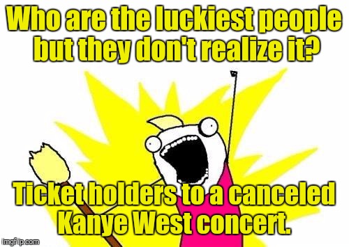 X All The Y | Who are the luckiest people but they don't realize it? Ticket holders to a canceled Kanye West concert. | image tagged in memes,x all the y | made w/ Imgflip meme maker