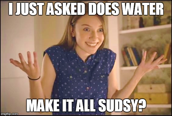 I JUST ASKED DOES WATER MAKE IT ALL SUDSY? | made w/ Imgflip meme maker