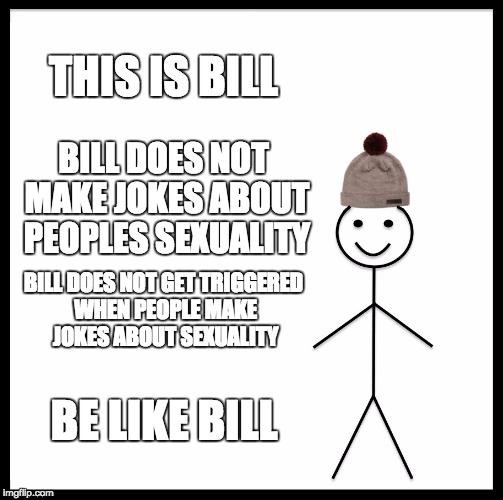 Be Like Bill Meme | THIS IS BILL; BILL DOES NOT MAKE JOKES ABOUT PEOPLES SEXUALITY; BILL DOES NOT GET TRIGGERED WHEN PEOPLE MAKE JOKES ABOUT SEXUALITY; BE LIKE BILL | image tagged in memes,be like bill | made w/ Imgflip meme maker