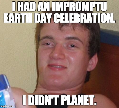 10 Guy Meme | I HAD AN IMPROMPTU EARTH DAY CELEBRATION. I DIDN'T PLANET. | image tagged in memes,10 guy | made w/ Imgflip meme maker