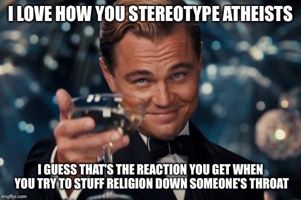 Leonardo Dicaprio Cheers Meme | I LOVE HOW YOU STEREOTYPE ATHEISTS I GUESS THAT'S THE REACTION YOU GET WHEN YOU TRY TO STUFF RELIGION DOWN SOMEONE'S THROAT | image tagged in memes,leonardo dicaprio cheers | made w/ Imgflip meme maker