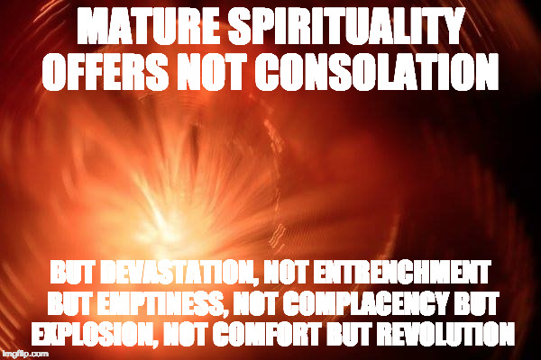 Mature spirituality | MATURE SPIRITUALITY OFFERS NOT CONSOLATION; BUT DEVASTATION, NOT ENTRENCHMENT BUT EMPTINESS, NOT COMPLACENCY BUT EXPLOSION, NOT COMFORT BUT REVOLUTION | image tagged in spirituality | made w/ Imgflip meme maker