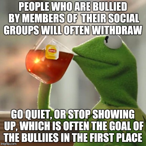 But That's None Of My Business | PEOPLE WHO ARE BULLIED BY MEMBERS OF  THEIR SOCIAL GROUPS WILL OFTEN WITHDRAW; GO QUIET, OR STOP SHOWING UP, WHICH IS OFTEN THE GOAL OF THE BULLIIES IN THE FIRST PLACE | image tagged in memes,but thats none of my business,kermit the frog | made w/ Imgflip meme maker