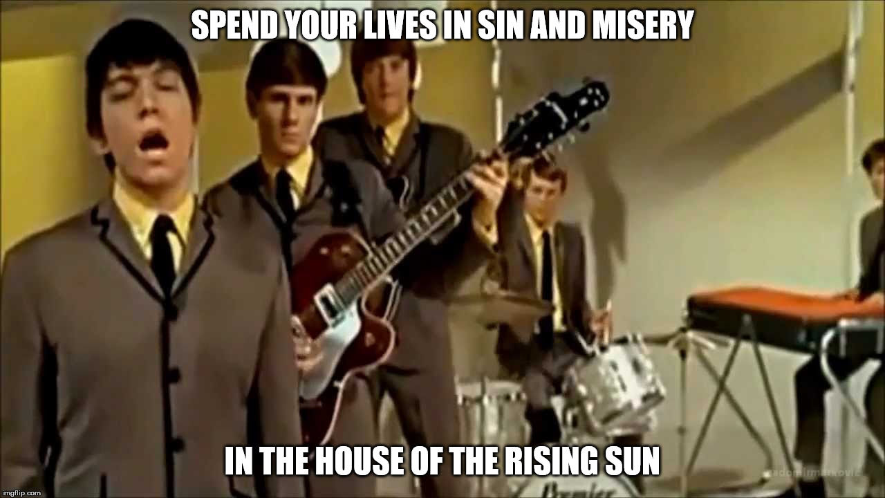  SPEND YOUR LIVES IN SIN AND MISERY IN THE HOUSE OF THE RISING SUN  | SPEND YOUR LIVES IN SIN AND MISERY; IN THE HOUSE OF THE RISING SUN | image tagged in the house of the rising sun | made w/ Imgflip meme maker