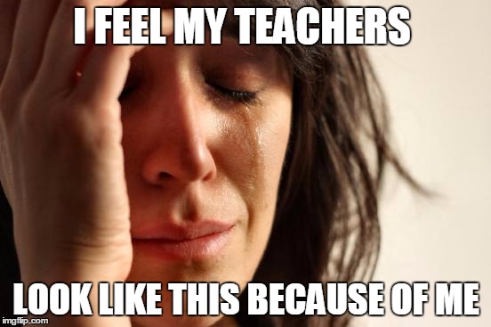 First World Problems |  I FEEL MY TEACHERS; LOOK LIKE THIS BECAUSE OF ME | image tagged in memes,first world problems | made w/ Imgflip meme maker