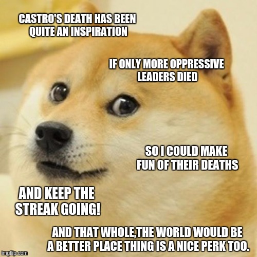 Doge Meme | CASTRO'S DEATH HAS BEEN QUITE AN INSPIRATION IF ONLY MORE OPPRESSIVE LEADERS DIED SO I COULD MAKE FUN OF THEIR DEATHS AND KEEP THE STREAK GO | image tagged in memes,doge | made w/ Imgflip meme maker