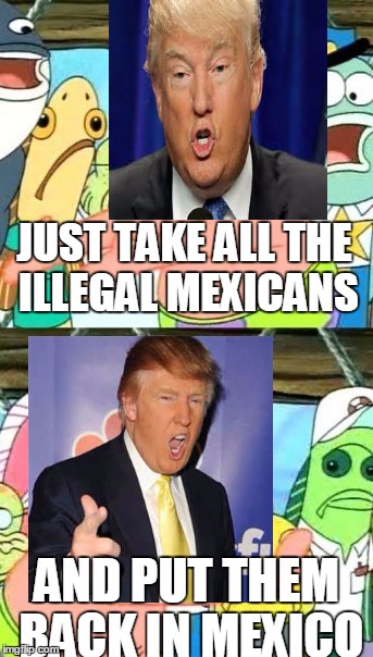 Put Them Somewhere Else Trump | JUST TAKE ALL THE ILLEGAL MEXICANS; AND PUT THEM BACK IN MEXICO | image tagged in memes,put it somewhere else patrick,trump 2016 | made w/ Imgflip meme maker