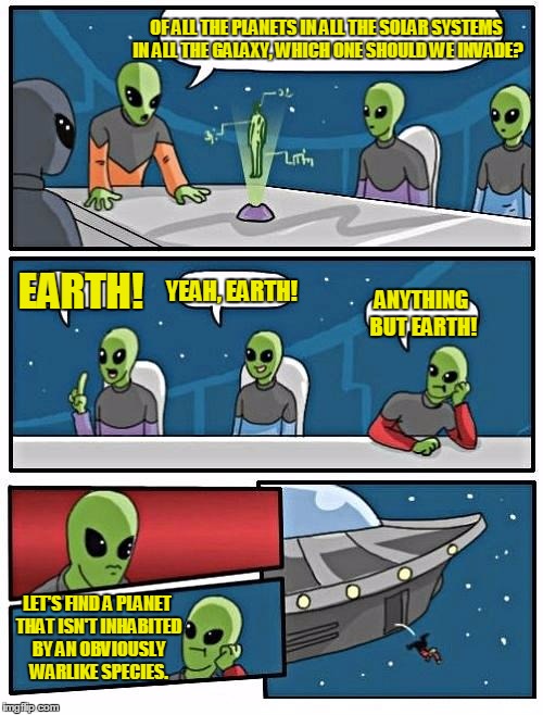Aliens... | OF ALL THE PLANETS IN ALL THE SOLAR SYSTEMS IN ALL THE GALAXY, WHICH ONE SHOULD WE INVADE? EARTH! YEAH, EARTH! ANYTHING BUT EARTH! LET'S FIND A PLANET THAT ISN'T INHABITED BY AN OBVIOUSLY WARLIKE SPECIES. | image tagged in memes,alien meeting suggestion,aliens | made w/ Imgflip meme maker