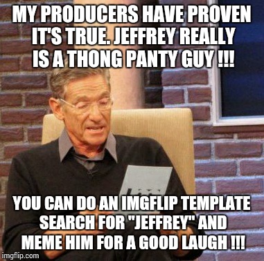 Maury Lie Detector Meme | MY PRODUCERS HAVE PROVEN IT'S TRUE. JEFFREY REALLY IS A THONG PANTY GUY !!! YOU CAN DO AN IMGFLIP TEMPLATE SEARCH FOR "JEFFREY" AND MEME HIM FOR A GOOD LAUGH !!! | image tagged in memes,maury lie detector | made w/ Imgflip meme maker