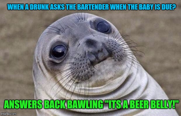 Oh thank God!  Youre a slutty drunk and not a neglectful whore | WHEN A DRUNK ASKS THE BARTENDER WHEN THE BABY IS DUE? ANSWERS BACK BAWLING "ITS A BEER BELLY!" | image tagged in memes,awkward moment sealion | made w/ Imgflip meme maker