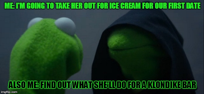 Evil Kermit Meme | ME: I'M GOING TO TAKE HER OUT FOR ICE CREAM FOR OUR FIRST DATE; ALSO ME: FIND OUT WHAT SHE'LL DO FOR A KLONDIKE BAR | image tagged in evil kermit | made w/ Imgflip meme maker