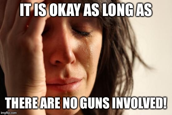 First World Problems Meme | IT IS OKAY AS LONG AS THERE ARE NO GUNS INVOLVED! | image tagged in memes,first world problems | made w/ Imgflip meme maker