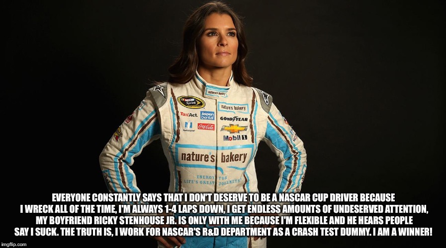 Danica Patrick  | EVERYONE CONSTANTLY SAYS THAT I DON'T DESERVE TO BE A NASCAR CUP DRIVER BECAUSE I WRECK ALL OF THE TIME, I'M ALWAYS 1-4 LAPS DOWN, I GET ENDLESS AMOUNTS OF UNDESERVED ATTENTION, MY BOYFRIEND RICKY STENHOUSE JR. IS ONLY WITH ME BECAUSE I'M FLEXIBLE AND HE HEARS PEOPLE SAY I SUCK. THE TRUTH IS, I WORK FOR NASCAR'S R&D DEPARTMENT AS A CRASH TEST DUMMY. I AM A WINNER! | image tagged in danica patrick | made w/ Imgflip meme maker