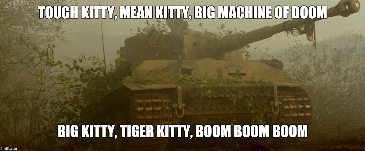 A tribute to one of the most overrated tanks ever created. | TOUGH KITTY, MEAN KITTY, BIG MACHINE OF DOOM; BIG KITTY, TIGER KITTY, BOOM BOOM BOOM | image tagged in tiger,tank,fury | made w/ Imgflip meme maker